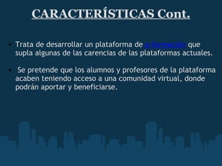 CARACTERÍSTICAS Cont. Trata de desarrollar un plataforma de  e-formación  que supla algunas de las carencias de las plataformas actuales.     Se pretende que los alumnos y profesores de la plataforma acaben teniendo acceso a una comunidad virtual, donde podrán aportar y beneficiarse. 