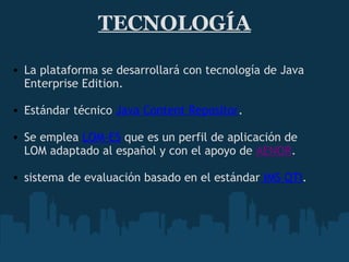 TECNOLOGÍA La plataforma se desarrollará con tecnología de Java Enterprise Edition.   Estándar técnico  Java Content Repositor .    Se emplea  LOM-ES  que es un perfil de aplicación de LOM adaptado al español y con el apoyo de  AENOR .   sistema de evaluación basado en el estándar  IMS QTI . 