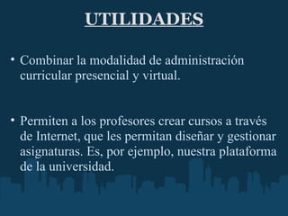 UTILIDADES Combinar la modalidad de administración curricular presencial y virtual.     Permiten a los profesores crear cursos a través de Internet, que les permitan diseñar y gestionar asignaturas. Es, por ejemplo, nuestra plataforma de la universidad.     