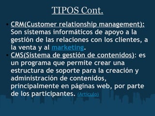 TIPOS Cont. CRM(Customer relationship management):  Son sistemas informáticos de apoyo a la gestión de las relaciones con los clientes, a la venta y al  marketing . CMS(Sistema de gestión de contenidos) :  es un programa que permite crear una estructura de soporte para la creación y administración de contenidos, principalmente en páginas web, por parte de los participantes.   (Artículo) 