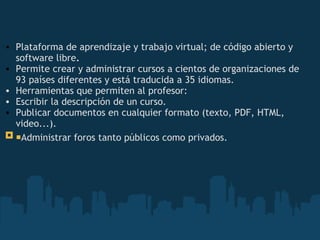   Plataforma   de aprendizaje y trabajo virtual; de código abierto y software libre .  Permite crear y administrar cursos a cientos de organizaciones de 93 países diferentes y está traducida a 35 idiomas. Herramientas que permiten al profesor:  Escribir la descripción de un curso.  Publicar documentos en cualquier formato (texto, PDF, HTML, video...).  ¡ Administrar foros tanto públicos como privados.   