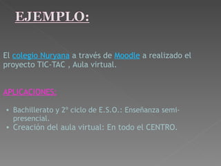   El   colegio Nuryana   a través de   Moodle   a realizado el proyecto TIC-TAC , Aula virtual.       APLICACIONES:   Bachillerato y 2º ciclo de E.S.O.: Enseñanza semi-presencial.   Creación del aula virtual: En todo el CENTRO.   