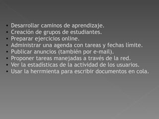   Desarrollar caminos de aprendizaje.  Creación de grupos de estudiantes.  Preparar ejercicios online.  Administrar una agenda con tareas y fechas límite.  Publicar anuncios (también por e-mail).  Proponer tareas manejadas a través de la red.  Ver la estadísticas de la actividad de los usuarios. Usar la herrmienta para escribir documentos en cola. 