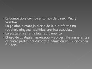     Es compatible con los entornos de Linux, Mac y Windows. La gestión o manejo diario de la plataforma no requiere ninguna habilidad técnica especial.  La plataforma se instala rápidamente  El uso de cualquier navegador web permite manejar las distintas partes del curso y la admisión de usuarios con fluidez.   