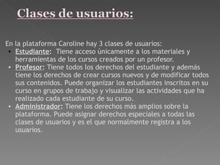 En la plataforma Caroline hay 3 clases de usuarios:  Estudiante :   Tiene acceso únicamente a los materiales y herramientas de los cursos creados por un profesor.   Profesor :  Tiene todos los derechos del estudiante y además tiene los derechos de crear cursos nuevos y de modificar todos sus contenidos. Puede organizar los estudiantes inscritos en su curso en grupos de trabajo y visualizar las actividades que ha realizado cada estudiante de su curso.  Administrador :  Tiene los derechos más amplios sobre la plataforma. Puede asignar derechos especiales a todas las clases de usuarios y es el que normalmente registra a los usuarios.  