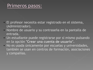   El profesor necesita estar registrado en el sistema, (Administrador). Nombre de usuario y su contraseña en la pantalla de entrada.  Un estudiante puede registrarse por sí mismo pulsando en la opción  "Crear una cuenta de usuario".  No es usada únicamente por escuelas y universidades, también se usan en centros de formación, asociaciones y compañías.   