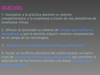 OBJETIVOS:     1. Incorporar a la práctica docente un sistema complementario a la enseñanza a través de una plataforma de enseñanza virtual.     2. Ofrecer al alumnado un sistema de  trabajo que facilite su aprendizaje  y que le permita adquirir mejores competencias en el campo de las tecnologías.     3.  “Evaluación verdaderamente continua y sistemática”    4. Incluir en la oferta educativa del centro escolar un nuevo nivel de  enseñanzas medias semi-presenciales  que permitan la adecuación de los horarios lectivos y la   mayor  autonomía de trabajo personal.   