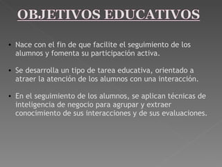 Nace con el fin de que facilite el seguimiento de los alumnos y fomenta su participación activa.   Se desarrolla un tipo de tarea educativa, orientado a atraer la atención de los alumnos con una interacción.    En el seguimiento de los alumnos, se aplican técnicas de inteligencia de negocio para agrupar y extraer conocimiento de sus interacciones y de sus evaluaciones. 