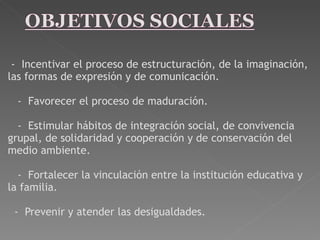   -  Incentivar el proceso de estructuración, de la imaginación, las formas de expresión y de comunicación.      -  Favorecer el proceso de maduración.     -  Estimular hábitos de integración social, de convivencia grupal, de solidaridad y cooperación y de conservación del medio ambiente.     -  Fortalecer la vinculación entre la institución educativa y la familia.    -  Prevenir y atender las desigualdades.   