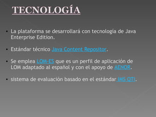 La plataforma se desarrollará con tecnología de Java Enterprise Edition.   Estándar técnico  Java Content Repositor .    Se emplea  LOM-ES  que es un perfil de aplicación de LOM adaptado al español y con el apoyo de  AENOR .   sistema de evaluación basado en el estándar  IMS QTI . 