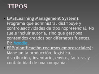 LMS(Learning Management System) : Programa que administra, distribuye y controlaactividades de tipo nopresencial. No suele incluir autoría, sino que gestiona contenidos creados por difernetes fuentes. Ej:  Moodle . ERP( planificación recursos empresariales) : M anejan la producción, logística, distribución, inventario, envíos, facturas y contabilidad de una compañía. 