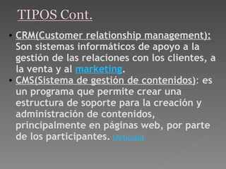 CRM(Customer relationship management):  Son sistemas informáticos de apoyo a la gestión de las relaciones con los clientes, a la venta y al  marketing . CMS(Sistema de gestión de contenidos) :  es un programa que permite crear una estructura de soporte para la creación y administración de contenidos, principalmente en páginas web, por parte de los participantes.   (Artículo) 