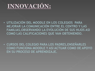    UTILIZACIÓN DEL MOODLE EN LOS COLEGIOS  PARA MEJORAR LA COMUNICACIÓN ENTRE EL CENTRO Y LAS FAMILIAS,OBSERVANDO LA EVOLUCIÓN DE SUS HIJOS ASI COMO LAS CALIFICACIONES QUE VAN   OBTENIENDO.       CURSOS DEL COLEGIO PARA LOS PADRES,ENSEÑARLES COMO FUNCIONA MOODLE Y ASI ACTUAR COMO DE APOYO EN SU PROCESO DE   APRENDIZAJE.   