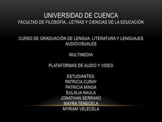 UNIVERSIDAD DE CUENCA
FACULTAD DE FILOSOFÍA,, LETRAS Y CIENCIAS DE LA EDUCACIÓN
CURSO DE GRADUACIÓN DE LENGUA, LITERATURA Y LENGUAJES
AUDIOVISUALES
MULTIMEDIA
PLATAFORMAS DE AUDIO Y VIDEO
ESTUDIANTES:
PATRICIA CURAY
PATRICIA MINGA
EULALIA NAULA
JONATHAN SERRANO
MAYRA TENECELA
MYRIAM VELECELA
 
