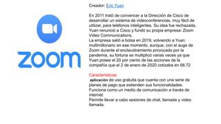 Creador: Eric Yuan
En 2011 trató de convencer a la Dirección de Cisco de
desarrollar un sistema de videoconferencias, muy fácil de
utilizar, para teléfonos inteligentes. Su idea fue rechazada,
Yuan renunció a Cisco y fundó su propia empresa: Zoom
Video Communications.
La empresa salió a bolsa en 2019, volviendo a Yuan
multimillonario en ese momento, aunque, con el auge de
Zoom durante el enclaustramiento provocado por la
pandemia, su fortuna se multiplicó varias veces ya que
Yuan posee el 20 por ciento de las acciones de la
compañía que el 2 de enero de 2020 cotizaba en 68.72
Características:
aplicación de uso gratuita que cuenta con una serie de
planes de pago que extienden sus funcionalidades.
Funciona como un medio de comunicación a través de
internet.
Permite llevar a cabo sesiones de chat, llamada y video
llamada.
 