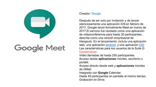 Creador: Google
Después de ser solo por invitación y de lanzar
silenciosamente una aplicación iOS en febrero de
2017, Google lanzó formalmente Meet en marzo de
2017.El servicio fue revelado como una aplicación
de videoconferencia para hasta 30 participantes,
descrita como una versión empresarial de
Hangouts. En el lanzamiento, incluía una aplicación
web, una aplicación Android, y una aplicación iOS.
Las características para los usuarios de la Suite G
Caracteristicas:
Video llamadas de hasta 250 participantes.
Acceso desde aplicaciones móviles, escritorio o
portátil.
Acceso directo desde web y aplicaciones móviles
de GMail.
Integrado con Google Calendar.
Hasta 49 participantes en pantalla al mismo tiempo.
Grabación en Drive.
 