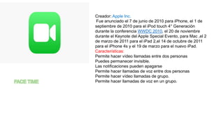 Creador: Apple Inc.
Fue anunciado el 7 de junio de 2010 para iPhone, el 1 de
septiembre de 2010 para el iPod touch 4° Generación
durante la conferencia WWDC 2010, el 20 de noviembre
durante el Keynote del Apple Special Evento, para Mac ,el 2
de marzo de 2011 para el iPad 2,el 14 de octubre de 2011
para el iPhone 4s y el 19 de marzo para el nuevo iPad.
Características:
Permite hacer vídeo llamadas entre dos personas
Puedes permanecer invisible.
Las notificaciones pueden apagarse
Permite hacer llamadas de voz entre dos personas
Permite hacer vídeo llamadas de grupo.
Permite hacer llamadas de voz en un grupo.
 