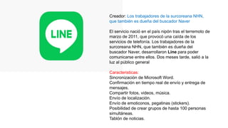 Creador: Los trabajadores de la surcoreana NHN,
que también es dueña del buscador Naver
El servicio nació en el país nipón tras el terremoto de
marzo de 2011, que provocó una caída de los
servicios de telefonía. Los trabajadores de la
surcoreana NHN, que también es dueña del
buscador Naver, desarrollaron Line para poder
comunicarse entre ellos. Dos meses tarde, salió a la
luz al público general
Caracteristicas:
Sincronización de Microsoft Word.
Confirmación en tiempo real de envío y entrega de
mensajes.
Compartir fotos, videos, música.
Envío de localización.
Envío de emoticonos, pegatinas (stickers).
Posibilidad de crear grupos de hasta 100 personas
simultáneas.
Tablón de noticias.
 