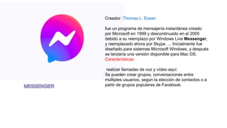 Creador: Thomas L. Essen
fue un programa de mensajería instantánea creado
por Microsoft en 1999 y descontinuado en el 2005
debido a su reemplazo por Windows Live Messenger,
y reemplazado ahora por Skype. ... Inicialmente fue
diseñado para sistemas Microsoft Windows, y después
se lanzaría una versión disponible para Mac OS.
Características:
realizar llamadas de voz y vídeo aquí.
Se pueden crear grupos, conversaciones entre
múltiples usuarios, según la elección de contactos o a
partir de grupos populares de Facebook.
 