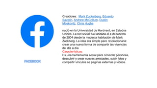 Creadores: Mark Zuckerberg, Eduardo
Saverin, Andrew McCollum, Dustin
Moskovitz, Chris Hughe
nació en la Universidad de Hardvard, en Estados
Unidos. La red social fue lanzada el 4 de febrero
de 2004 desde la modesta habitación de Mark
Zuckberg. La idea era simple pero revolucionaria:
crear una nueva forma de compartir las vivencias
del día a día
Características:
Es una herramienta social para conectar personas,
descubrir y crear nuevas amistades, subir fotos y
compartir vínculos se paginas externas y videos.
 