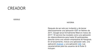 CREADOR
Después de ser solo por invitación y de lanzar
silenciosamente una aplicación iOS6​ en febrero de
2017, Google lanzó formalmente Meet en marzo de
2017.7​ El servicio fue revelado como una aplicación
de videoconferencia para hasta 30 participantes,
descrita como una versión empresarial de Hangouts.
En el lanzamiento, incluía una aplicación web, una
aplicación Android, y una aplicación iOS. Las
características para los usuarios de la Suite G
incluyen:
GOOGLE
HISTORIA
 