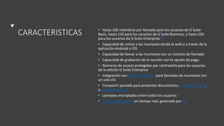 CARACTERISTICAS • Hasta 100 miembros por llamada para los usuarios de G Suite
Basic, hasta 150 para los usuarios de G Suite Business, y hasta 250
para los usuarios de G Suite Enterprise 89
• Capacidad de unirse a las reuniones desde la web o a través de la
aplicación Android o iOS
• Capacidad de llamar a las reuniones con un número de llamada 8
• Capacidad de grabación de la reunión con la opción de pago.
• Números de acceso protegidos por contraseña para los usuarios
de la edición G Suite Enterprise
• Integración con Google Calendar para llamadas de reuniones con
un solo clic
• Compartir pantalla para presentar documentos, hojas de cálculo,
o presentaciones 8
• Llamadas encriptadas entre todos los usuarios 8
• Subtítulos cerrados en tiempo real, generado por IA.
 