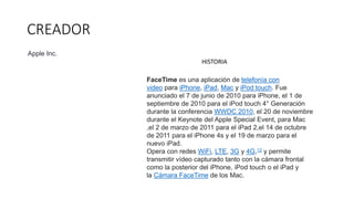CREADOR
FaceTime es una aplicación de telefonía con
video para iPhone, iPad, Mac y iPod touch. Fue
anunciado el 7 de junio de 2010 para iPhone, el 1 de
septiembre de 2010 para el iPod touch 4° Generación
durante la conferencia WWDC 2010, el 20 de noviembre
durante el Keynote del Apple Special Event, para Mac
,el 2 de marzo de 2011 para el iPad 2,el 14 de octubre
de 2011 para el iPhone 4s y el 19 de marzo para el
nuevo iPad.
Opera con redes WiFi, LTE, 3G y 4G,12​ y permite
transmitir vídeo capturado tanto con la cámara frontal
como la posterior del iPhone, iPod touch o el iPad y
la Cámara FaceTime de los Mac.
HISTORIA
Apple Inc.
 