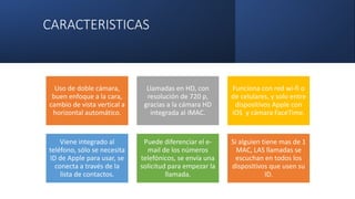 CARACTERISTICAS
Uso de doble cámara,
buen enfoque a la cara,
cambio de vista vertical a
horizontal automático.
Llamadas en HD, con
resolución de 720 p,
gracias a la cámara HD
integrada al iMAC.
Funciona con red wi-fi o
de celulares, y solo entre
dispositivos Apple con
iOS y cámara FaceTime.
Viene integrado al
teléfono, sólo se necesita
ID de Apple para usar, se
conecta a través de la
lista de contactos.
Puede diferenciar el e-
mail de los números
telefónicos, se envía una
solicitud para empezar la
llamada.
Si alguien tiene mas de 1
MAC, LAS llamadas se
escuchan en todos los
dispositivos que usen su
ID.
 