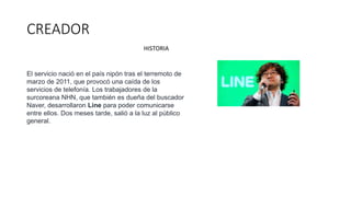 CREADOR
El servicio nació en el país nipón tras el terremoto de
marzo de 2011, que provocó una caída de los
servicios de telefonía. Los trabajadores de la
surcoreana NHN, que también es dueña del buscador
Naver, desarrollaron Line para poder comunicarse
entre ellos. Dos meses tarde, salió a la luz al público
general.
HISTORIA
 