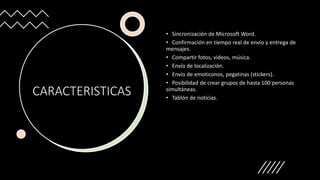 CARACTERISTICAS
• Sincronización de Microsoft Word.
• Confirmación en tiempo real de envío y entrega de
mensajes.
• Compartir fotos, videos, música.
• Envío de localización.
• Envío de emoticonos, pegatinas (stickers).
• Posibilidad de crear grupos de hasta 100 personas
simultáneas.
• Tablón de noticias.
 