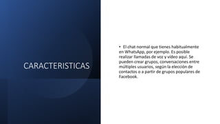 CARACTERISTICAS
• El chat normal que tienes habitualmente
en WhatsApp, por ejemplo. Es posible
realizar llamadas de voz y vídeo aquí. Se
pueden crear grupos, conversaciones entre
múltiples usuarios, según la elección de
contactos o a partir de grupos populares de
Facebook.
 