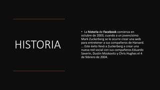 HISTORIA
• La historia de Facebook comienza en
octubre de 2003, cuando a un jovencísimo
Mark Zuckerberg se le ocurre crear una web
para entretener a sus compañeros de Harvard.
... Este éxito llevó a Zuckerberg a crear una
nueva red social con sus compañeros Eduardo
Saverin, Dustin Moskovitz y Chris Hughes el 4
de febrero de 2004.
 