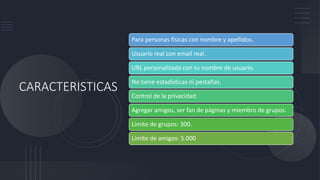 CARACTERISTICAS
Para personas físicas con nombre y apellidos.
Usuario real con email real.
URL personalizada con tu nombre de usuario.
No tiene estadísticas ni pestañas.
Control de la privacidad.
Agregar amigos, ser fan de páginas y miembro de grupos.
Límite de grupos: 300.
Límite de amigos: 5.000
 