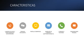 CARACTERISTICAS
LLAMADAS DE AUDIO Y
VIDEOLLAMADAS DE
ALTA DEFINICIÓN.
MENSAJES
INTELIGENTES.
PANTALLA COMPARTIDA. GRABACIÓN DE
LLAMADAS Y
SUBTÍTULOS EN DIRECTO.
LLAMADAS A
TELÉFONOS.
CONVERSACIONES
PRIVADAS.
 