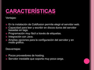 Ventajas:
 En la instalación de Coldfusion permite elegir el servidor web.
 Capacidad para leer y escribir en discos duros del servidor
basadas en tags.
 Programación muy fácil a través de etiquetas.
 Integración con Java.
 Amplias opciones para la configuración del servidor y en
modo gráfico.
Desventajas:
 Pocos proveedores de hosting.
 Servidor inestable que soporta muy poca carga.
 