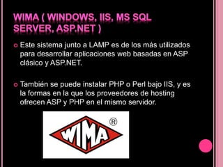  Este sistema junto a LAMP es de los más utilizados
para desarrollar aplicaciones web basadas en ASP
clásico y ASP.NET.
 También se puede instalar PHP o Perl bajo IIS, y es
la formas en la que los proveedores de hosting
ofrecen ASP y PHP en el mismo servidor.
 