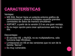 Ventajas:
 MS SQL Server tiene un potente entorno gráfico de
administración y ofrece a múltiples usuarios grandes
cantidades de datos de manera simultánea
 ASP.NET, a partir de la versión 2.0 es una gran ventaja.
 Es la mejor opción para crear aplicaciones web hoy en
día.
Desventajas:
 El servidor IIS y MySQL no es multiplataforma, sólo
funciona bajo Windows.
 Limitaciones en IIS en las versiones que no son de la
familia “Server”.
 Es muy vulnerable.
 