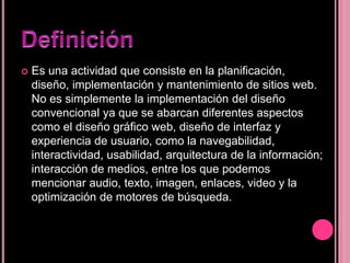  Es una actividad que consiste en la planificación,
diseño, implementación y mantenimiento de sitios web.
No es simplemente la implementación del diseño
convencional ya que se abarcan diferentes aspectos
como el diseño gráfico web, diseño de interfaz y
experiencia de usuario, como la navegabilidad,
interactividad, usabilidad, arquitectura de la información;
interacción de medios, entre los que podemos
mencionar audio, texto, imagen, enlaces, video y la
optimización de motores de búsqueda.
 