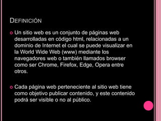 DEFINICIÓN
 Un sitio web es un conjunto de páginas web
desarrolladas en código html, relacionadas a un
dominio de Internet el cual se puede visualizar en
la World Wide Web (www) mediante los
navegadores web o también llamados browser
como ser Chrome, Firefox, Edge, Opera entre
otros.
 Cada página web perteneciente al sitio web tiene
como objetivo publicar contenido, y este contenido
podrá ser visible o no al público.
 