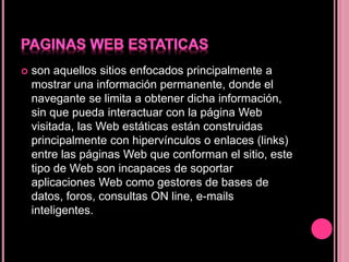 son aquellos sitios enfocados principalmente a
mostrar una información permanente, donde el
navegante se limita a obtener dicha información,
sin que pueda interactuar con la página Web
visitada, las Web estáticas están construidas
principalmente con hipervínculos o enlaces (links)
entre las páginas Web que conforman el sitio, este
tipo de Web son incapaces de soportar
aplicaciones Web como gestores de bases de
datos, foros, consultas ON line, e-mails
inteligentes.
 