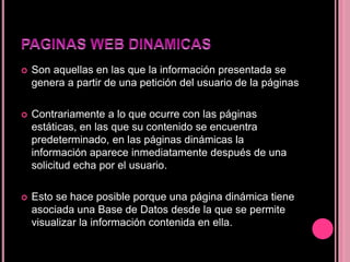 Son aquellas en las que la información presentada se
genera a partir de una petición del usuario de la páginas
 Contrariamente a lo que ocurre con las páginas
estáticas, en las que su contenido se encuentra
predeterminado, en las páginas dinámicas la
información aparece inmediatamente después de una
solicitud echa por el usuario.
 Esto se hace posible porque una página dinámica tiene
asociada una Base de Datos desde la que se permite
visualizar la información contenida en ella.
 