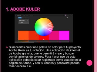  Si necesitas crear una paleta de color para tu proyecto
Adobe Kuler es tu solución. Una aplicación de internet
de Adobe gratuita, que te permitirá crear y buscar
combinaciones de colores. Para hacer uso de esta
aplicación deberás estar registrado como usuario en la
página de Adobe, y con tu usuario y password podrás
tener acceso a él.
 
