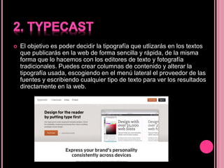  El objetivo es poder decidir la tipografía que utlizarás en los textos
que publicarás en la web de forma sencilla y rápida, de la misma
forma que lo hacemos con los editores de texto y fotografía
tradicionales. Puedes crear columnas de contenido y alterar la
tipografía usada, escogiendo en el menú lateral el proveedor de las
fuentes y escribiendo cualquier tipo de texto para ver los resultados
directamente en la web.
 