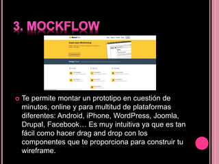  Te permite montar un prototipo en cuestión de
minutos, online y para multitud de plataformas
diferentes: Android, iPhone, WordPress, Joomla,
Drupal, Facebook… Es muy intuitiva ya que es tan
fácil como hacer drag and drop con los
componentes que te proporciona para construir tu
wireframe.
 