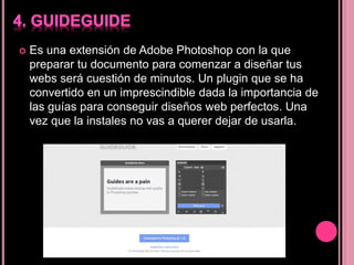  Es una extensión de Adobe Photoshop con la que
preparar tu documento para comenzar a diseñar tus
webs será cuestión de minutos. Un plugin que se ha
convertido en un imprescindible dada la importancia de
las guías para conseguir diseños web perfectos. Una
vez que la instales no vas a querer dejar de usarla.
 
