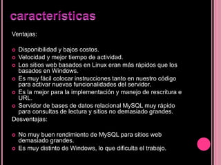 Ventajas:
 Disponibilidad y bajos costos.
 Velocidad y mejor tiempo de actividad.
 Los sitios web basados en Linux eran más rápidos que los
basados en Windows.
 Es muy fácil colocar instrucciones tanto en nuestro código
para activar nuevas funcionalidades del servidor.
 Es la mejor para la implementación y manejo de rescritura e
URL.
 Servidor de bases de datos relacional MySQL muy rápido
para consultas de lectura y sitios no demasiado grandes.
Desventajas:
 No muy buen rendimiento de MySQL para sitios web
demasiado grandes.
 Es muy distinto de Windows, lo que dificulta el trabajo.
 