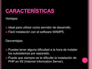 Ventajas:
 Ideal para utilizar como servidor de desarrollo.
 Fácil instalación con el software WAMP5.
Desventajas:
 Puedes tener alguna dificultad a la hora de instalar
los subsistemas por separado.
 Puede que siempre se te dificulte la instalación de
PHP en IIS (Internet Information Server).
 
