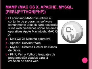  El acrónimo MAMP se refiere al
conjunto de programas software
comúnmente usados para desarrollar
sitios web dinámicos sobre sistemas
operativos Apple Macintosh, MAC OS
X.
 - Mac OS X: Sistema operativo.
 - Apache: Servidor Web.
 - MySQL: Sistema Gestor de Bases
de Datos.
 - PHP, Perl ó Python, lenguajes de
programación usados para la
creación de sitios web.
 