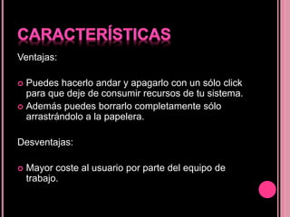Ventajas:
 Puedes hacerlo andar y apagarlo con un sólo click
para que deje de consumir recursos de tu sistema.
 Además puedes borrarlo completamente sólo
arrastrándolo a la papelera.
Desventajas:
 Mayor coste al usuario por parte del equipo de
trabajo.
 