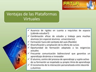 Ventajas de las Plataformas
         Virtuales

            Ausencia de rigidez en cuanto a requisitos de espacio
             (¿dónde estudiar?)
            Combinación eficaz de estudio y trabajo para muchos
             alumnos (en especial alumnos universitarios)
            Formación fuera del contexto del aula (flexible)
            Diversificación y ampliación de la oferta de cursos
            Oportunidad de formación adaptada a las exigencias
             actuales
            Frecuente comunicación bidireccional que garantiza un
             aprendizaje dinámico e innovador
            El alumno, centro del proceso de aprendizaje y sujeto activo
             de su formación ve respetado su propio ritmo de aprendizaje
            El incremento de la interacción personalizada entre docente
             y alumnos
 